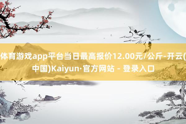 体育游戏app平台当日最高报价12.00元/公斤-开云(中国)Kaiyun·官方网站 - 登录入口