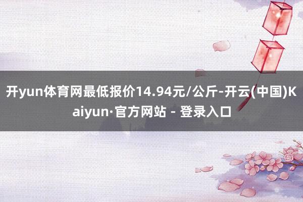 开yun体育网最低报价14.94元/公斤-开云(中国)Kaiyun·官方网站 - 登录入口