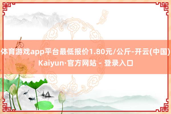 体育游戏app平台最低报价1.80元/公斤-开云(中国)Kaiyun·官方网站 - 登录入口