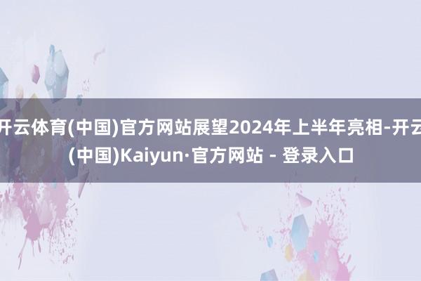 开云体育(中国)官方网站展望2024年上半年亮相-开云(中国)Kaiyun·官方网站 - 登录入口