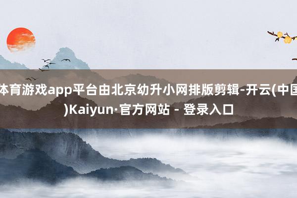 体育游戏app平台由北京幼升小网排版剪辑-开云(中国)Kaiyun·官方网站 - 登录入口