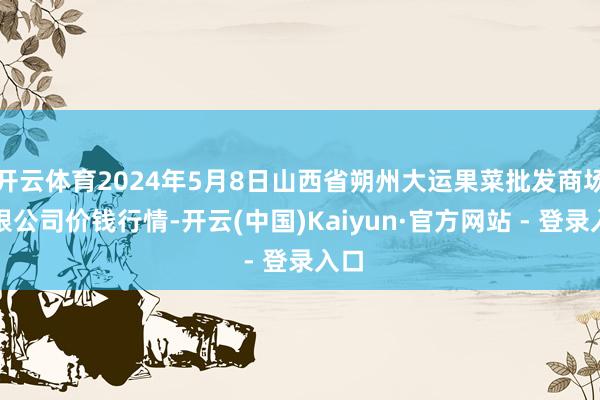 开云体育2024年5月8日山西省朔州大运果菜批发商场有限公司价钱行情-开云(中国)Kaiyun·官方网站 - 登录入口