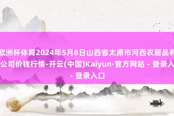 欧洲杯体育2024年5月8日山西省太原市河西农居品有限公司价钱行情-开云(中国)Kaiyun·官方网站 - 登录入口