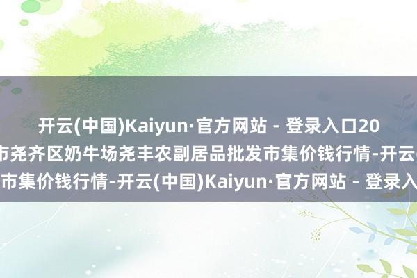 开云(中国)Kaiyun·官方网站 - 登录入口2024年5月8日山西省临汾市尧齐区奶牛场尧丰农副居品批发市集价钱行情-开云(中国)Kaiyun·官方网站 - 登录入口