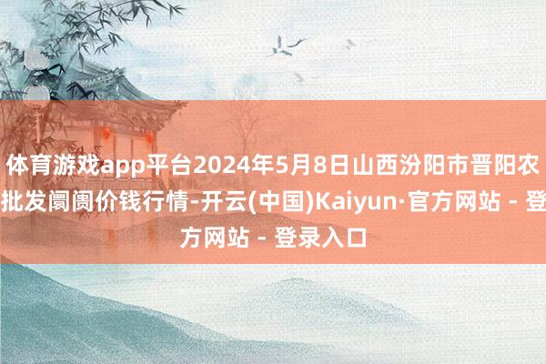 体育游戏app平台2024年5月8日山西汾阳市晋阳农副产物批发阛阓价钱行情-开云(中国)Kaiyun·官方网站 - 登录入口