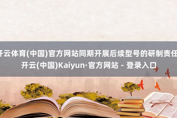 开云体育(中国)官方网站同期开展后续型号的研制责任-开云(中国)Kaiyun·官方网站 - 登录入口