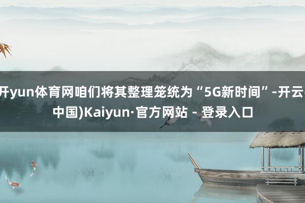 开yun体育网咱们将其整理笼统为“5G新时间”-开云(中国)Kaiyun·官方网站 - 登录入口