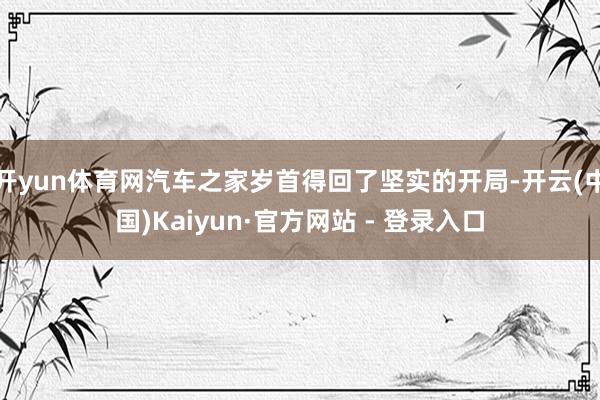 开yun体育网汽车之家岁首得回了坚实的开局-开云(中国)Kaiyun·官方网站 - 登录入口