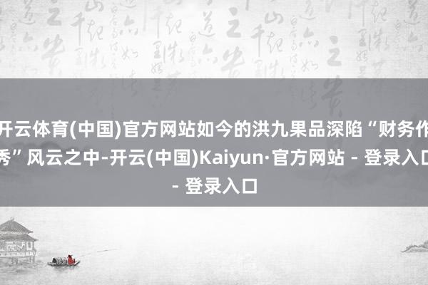 开云体育(中国)官方网站如今的洪九果品深陷“财务作秀”风云之中-开云(中国)Kaiyun·官方网站 - 登录入口