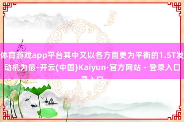 体育游戏app平台其中又以各方面更为平衡的1.5T发动机为最-开云(中国)Kaiyun·官方网站 - 登录入口