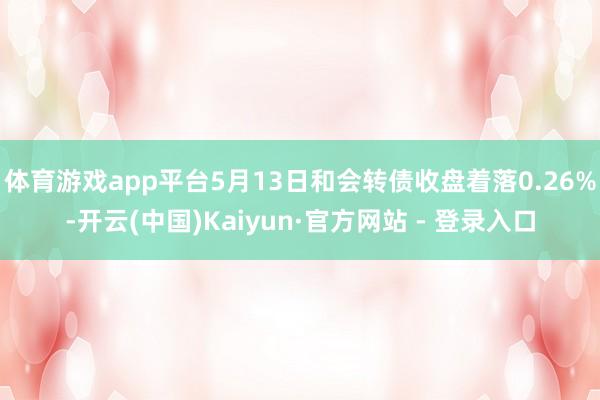 体育游戏app平台5月13日和会转债收盘着落0.26%-开云(中国)Kaiyun·官方网站 - 登录入口