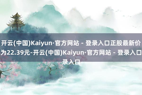 开云(中国)Kaiyun·官方网站 - 登录入口正股最新价为22.39元-开云(中国)Kaiyun·官方网站 - 登录入口