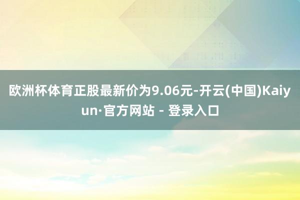 欧洲杯体育正股最新价为9.06元-开云(中国)Kaiyun·官方网站 - 登录入口