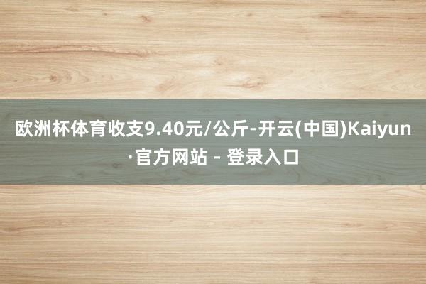 欧洲杯体育收支9.40元/公斤-开云(中国)Kaiyun·官方网站 - 登录入口