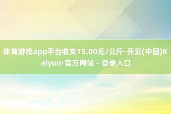 体育游戏app平台收支15.00元/公斤-开云(中国)Kaiyun·官方网站 - 登录入口