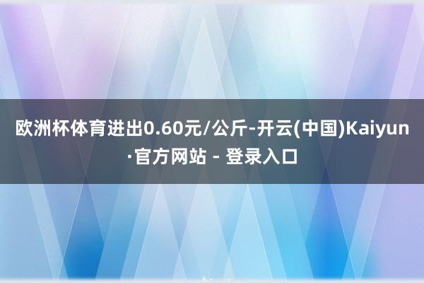 欧洲杯体育进出0.60元/公斤-开云(中国)Kaiyun·官方网站 - 登录入口