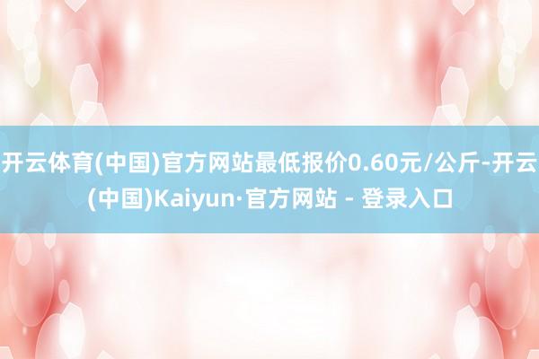 开云体育(中国)官方网站最低报价0.60元/公斤-开云(中国)Kaiyun·官方网站 - 登录入口