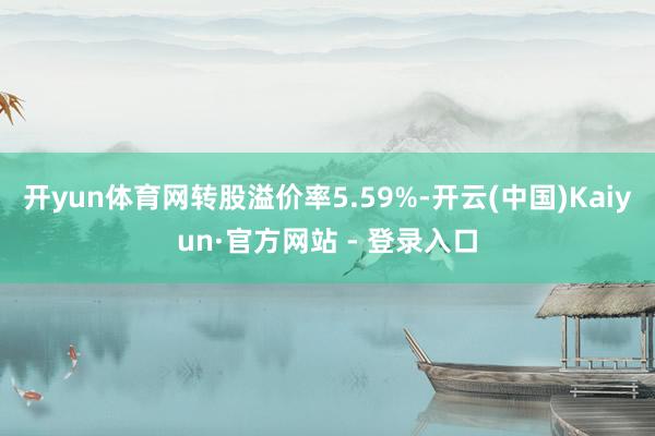 开yun体育网转股溢价率5.59%-开云(中国)Kaiyun·官方网站 - 登录入口