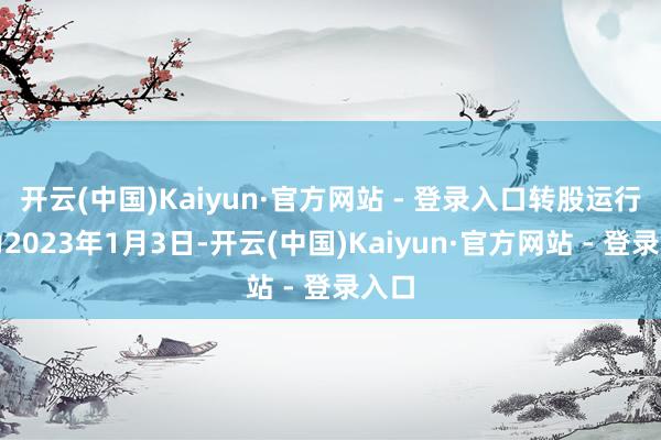 开云(中国)Kaiyun·官方网站 - 登录入口转股运行日为2023年1月3日-开云(中国)Kaiyun·官方网站 - 登录入口