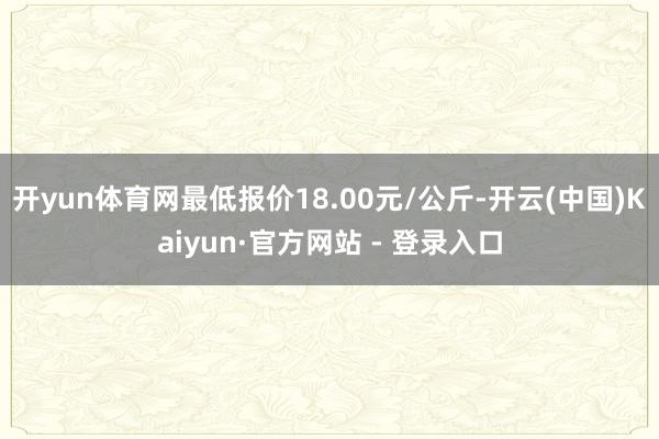 开yun体育网最低报价18.00元/公斤-开云(中国)Kaiyun·官方网站 - 登录入口