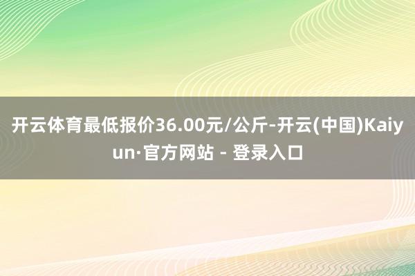 开云体育最低报价36.00元/公斤-开云(中国)Kaiyun·官方网站 - 登录入口