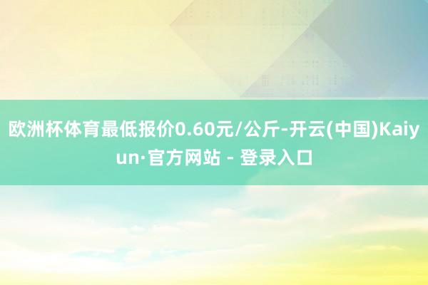 欧洲杯体育最低报价0.60元/公斤-开云(中国)Kaiyun·官方网站 - 登录入口