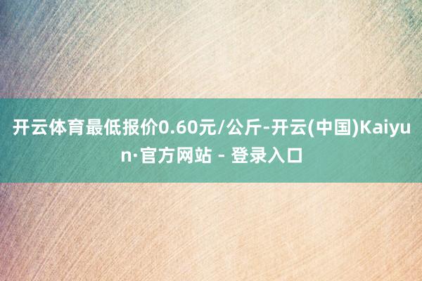 开云体育最低报价0.60元/公斤-开云(中国)Kaiyun·官方网站 - 登录入口