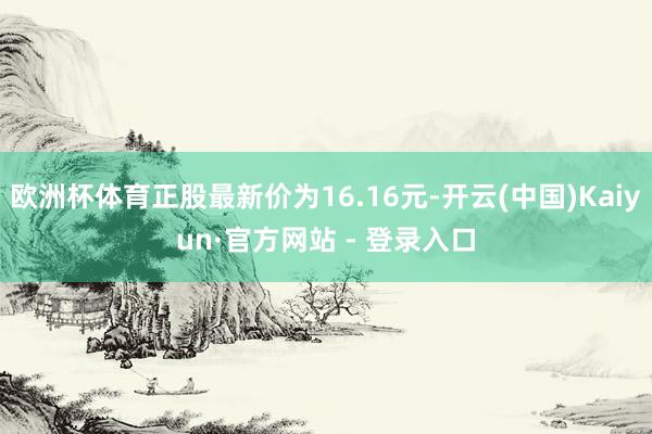 欧洲杯体育正股最新价为16.16元-开云(中国)Kaiyun·官方网站 - 登录入口