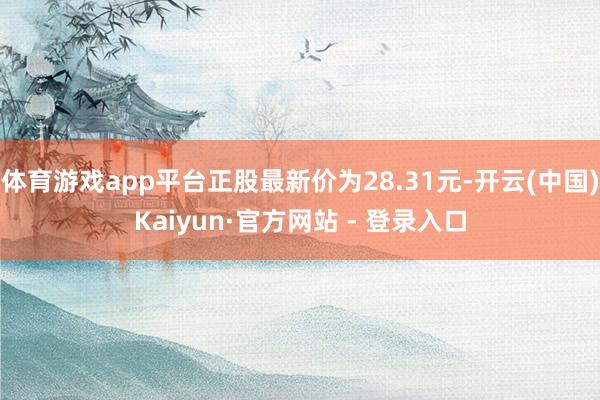 体育游戏app平台正股最新价为28.31元-开云(中国)Kaiyun·官方网站 - 登录入口