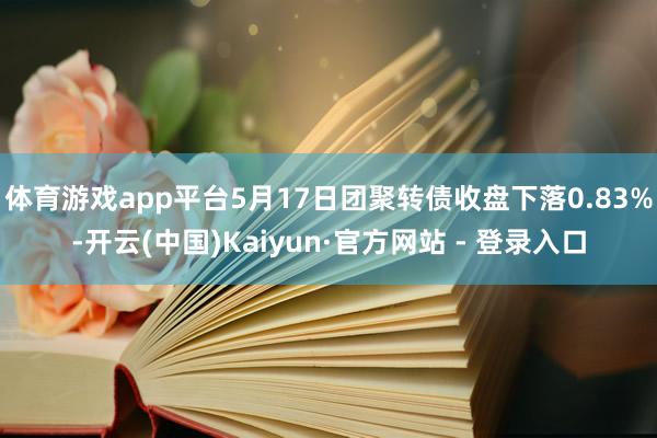 体育游戏app平台5月17日团聚转债收盘下落0.83%-开云(中国)Kaiyun·官方网站 - 登录入口