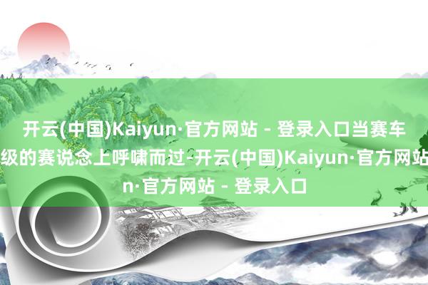 开云(中国)Kaiyun·官方网站 - 登录入口当赛车在这条国外级的赛说念上呼啸而过-开云(中国)Kaiyun·官方网站 - 登录入口