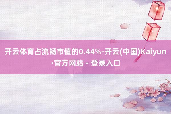 开云体育占流畅市值的0.44%-开云(中国)Kaiyun·官方网站 - 登录入口