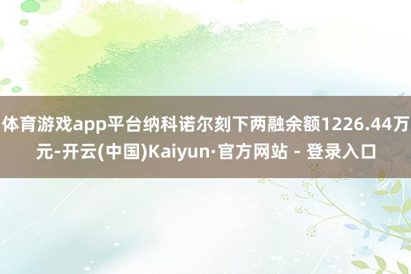 体育游戏app平台纳科诺尔刻下两融余额1226.44万元-开云(中国)Kaiyun·官方网站 - 登录入口