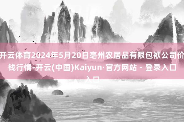 开云体育2024年5月20日亳州农居品有限包袱公司价钱行情-开云(中国)Kaiyun·官方网站 - 登录入口