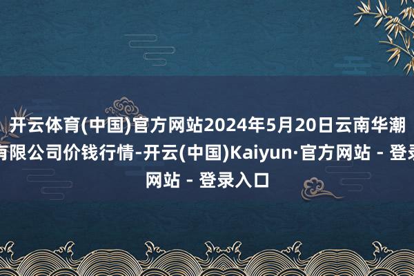 开云体育(中国)官方网站2024年5月20日云南华潮实业有限公司价钱行情-开云(中国)Kaiyun·官方网站 - 登录入口