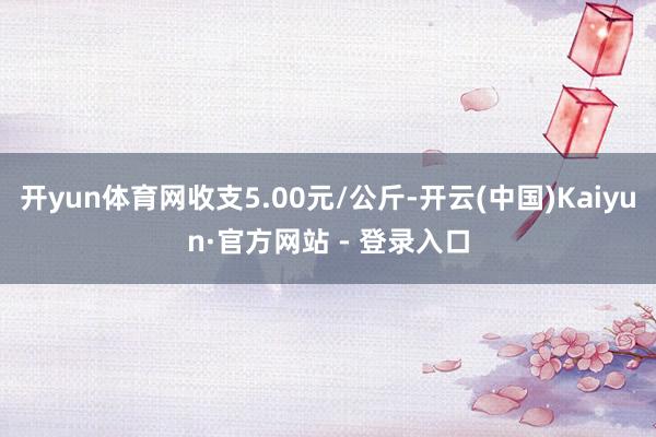 开yun体育网收支5.00元/公斤-开云(中国)Kaiyun·官方网站 - 登录入口