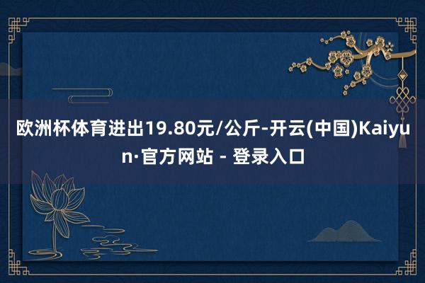 欧洲杯体育进出19.80元/公斤-开云(中国)Kaiyun·官方网站 - 登录入口