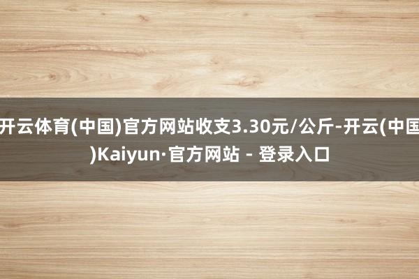 开云体育(中国)官方网站收支3.30元/公斤-开云(中国)Kaiyun·官方网站 - 登录入口