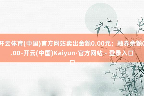 开云体育(中国)官方网站卖出金额0.00元；融券余额0.00-开云(中国)Kaiyun·官方网站 - 登录入口