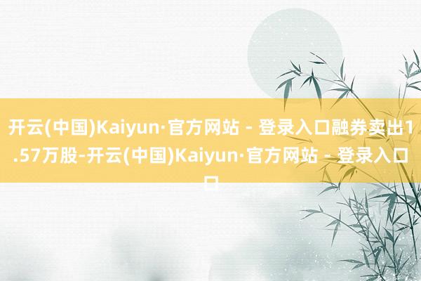 开云(中国)Kaiyun·官方网站 - 登录入口融券卖出1.57万股-开云(中国)Kaiyun·官方网站 - 登录入口