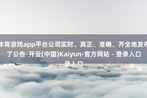 体育游戏app平台公司实时、真正、准确、齐全地发布了公告-开云(中国)Kaiyun·官方网站 - 登录入口