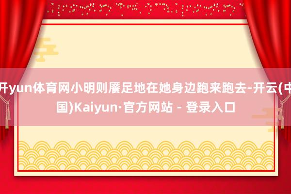 开yun体育网小明则餍足地在她身边跑来跑去-开云(中国)Kaiyun·官方网站 - 登录入口