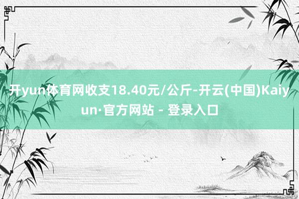 开yun体育网收支18.40元/公斤-开云(中国)Kaiyun·官方网站 - 登录入口