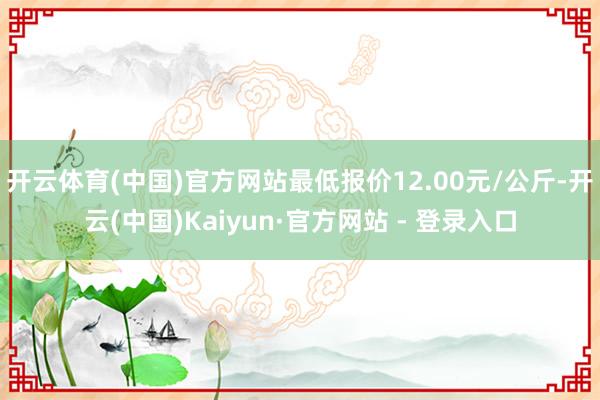 开云体育(中国)官方网站最低报价12.00元/公斤-开云(中国)Kaiyun·官方网站 - 登录入口