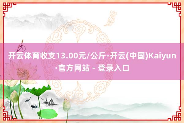 开云体育收支13.00元/公斤-开云(中国)Kaiyun·官方网站 - 登录入口