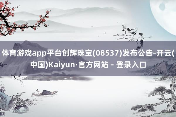 体育游戏app平台创辉珠宝(08537)发布公告-开云(中国)Kaiyun·官方网站 - 登录入口