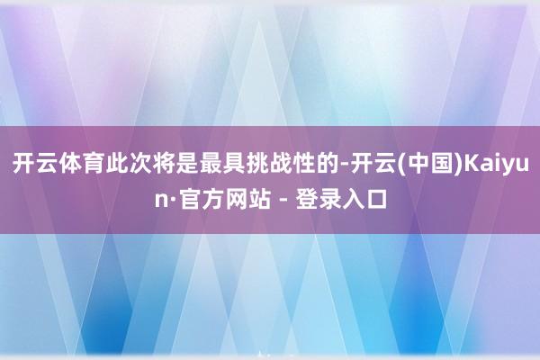 开云体育此次将是最具挑战性的-开云(中国)Kaiyun·官方网站 - 登录入口