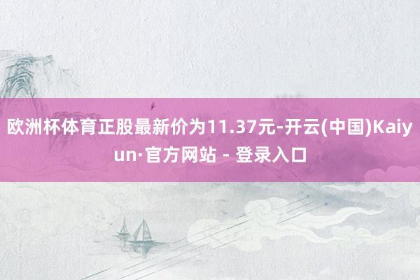 欧洲杯体育正股最新价为11.37元-开云(中国)Kaiyun·官方网站 - 登录入口