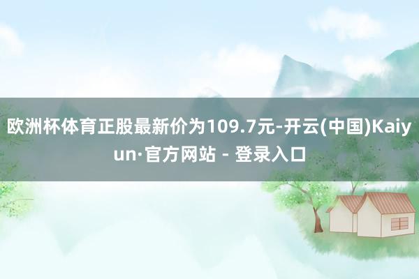 欧洲杯体育正股最新价为109.7元-开云(中国)Kaiyun·官方网站 - 登录入口