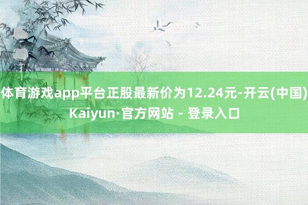 体育游戏app平台正股最新价为12.24元-开云(中国)Kaiyun·官方网站 - 登录入口